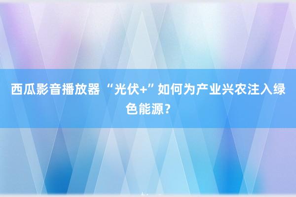 西瓜影音播放器 “光伏+”如何为产业兴农注入绿色能源？