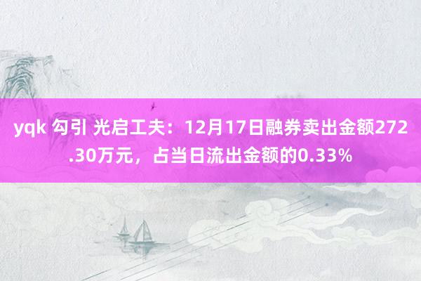 yqk 勾引 光启工夫：12月17日融券卖出金额272.30万元，占当日流出金额的0.33%