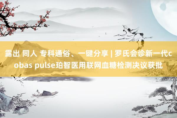 露出 同人 专科通俗、一键分享 | 罗氏会诊新一代cobas pulse珀智医用联网血糖检测决议获批