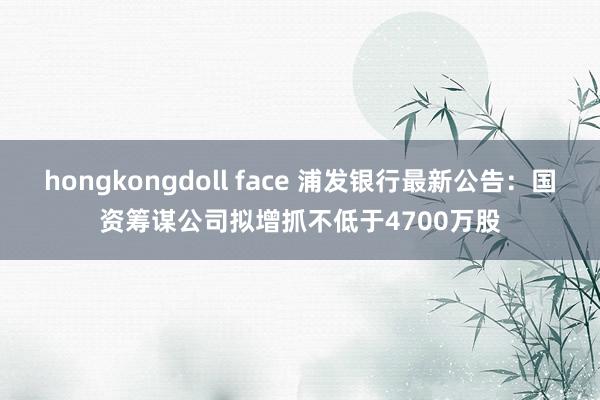 hongkongdoll face 浦发银行最新公告：国资筹谋公司拟增抓不低于4700万股