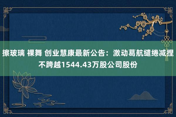 擦玻璃 裸舞 创业慧康最新公告：激动葛航缱绻减捏不跨越1544.43万股公司股份