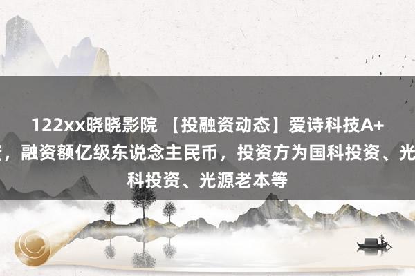 122xx晓晓影院 【投融资动态】爱诗科技A+++轮融资，融资额亿级东说念主民币，投资方为国科投资、光源老本等