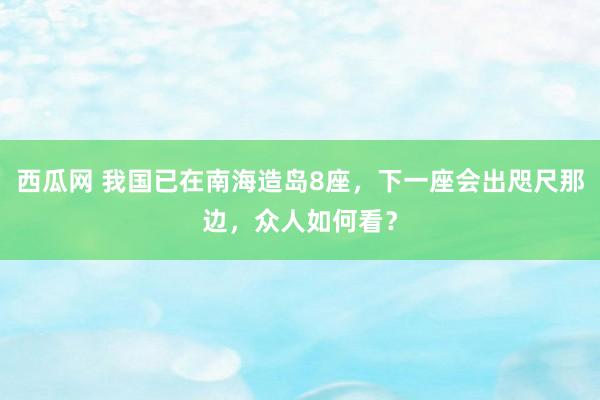 西瓜网 我国已在南海造岛8座，下一座会出咫尺那边，众人如何看？