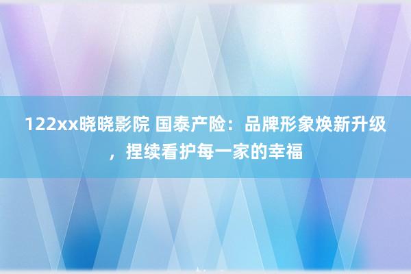 122xx晓晓影院 国泰产险：品牌形象焕新升级，捏续看护每一家的幸福