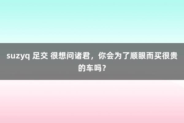 suzyq 足交 很想问诸君，你会为了顺眼而买很贵的车吗？