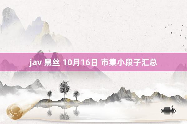 jav 黑丝 10月16日 市集小段子汇总