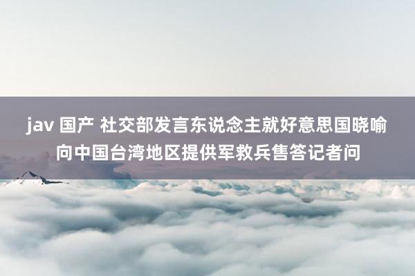 jav 国产 社交部发言东说念主就好意思国晓喻向中国台湾地区提供军救兵售答记者问