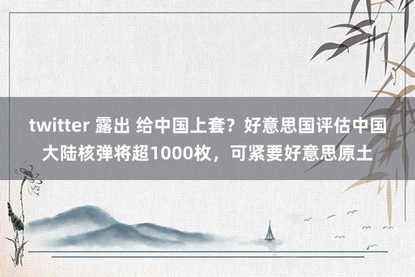 twitter 露出 给中国上套？好意思国评估中国大陆核弹将超1000枚，可紧要好意思原土