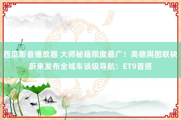 西瓜影音播放器 大师秘籍限度最广！高德舆图联袂蔚来发布全域车谈级导航：ET9首搭