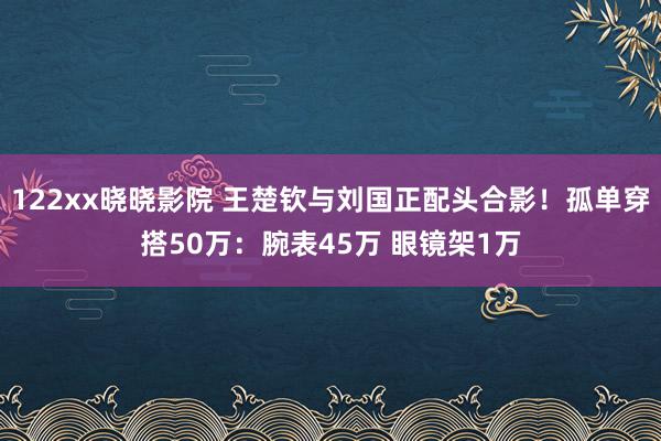 122xx晓晓影院 王楚钦与刘国正配头合影！孤单穿搭50万：腕表45万 眼镜架1万