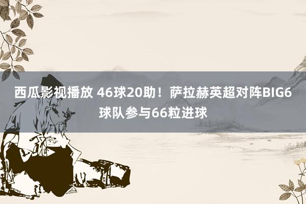 西瓜影视播放 46球20助！萨拉赫英超对阵BIG6球队参与66粒进球