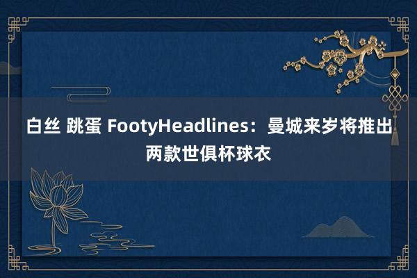 白丝 跳蛋 FootyHeadlines：曼城来岁将推出两款世俱杯球衣