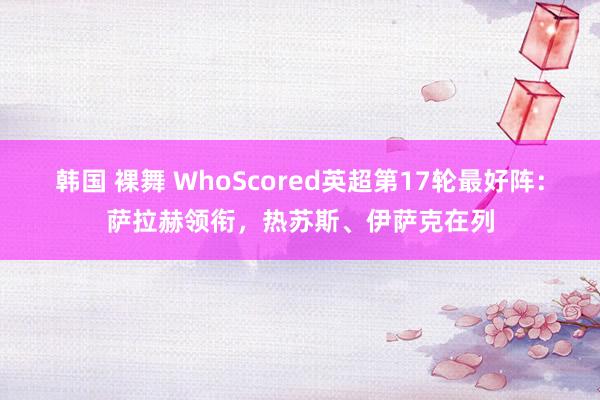 韩国 裸舞 WhoScored英超第17轮最好阵：萨拉赫领衔，热苏斯、伊萨克在列