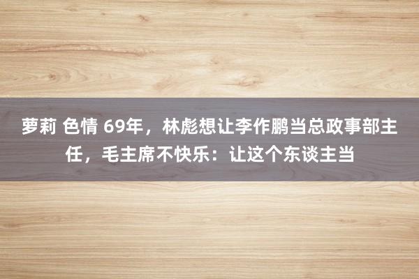 萝莉 色情 69年，林彪想让李作鹏当总政事部主任，毛主席不快乐：让这个东谈主当