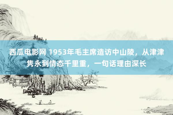 西瓜电影网 1953年毛主席造访中山陵，从津津隽永到情态千里重，一句话理由深长