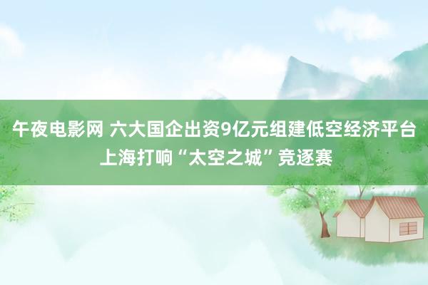 午夜电影网 六大国企出资9亿元组建低空经济平台 上海打响“太空之城”竞逐赛