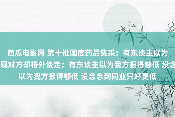 西瓜电影网 第十批国度药品集采：有东谈主以为中标企业报错价 发现对方却格外淡定；有东谈主以为我方报得够低 没念念到同业只好更低