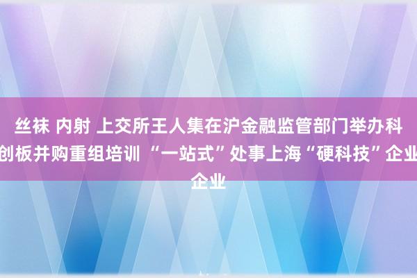 丝袜 内射 上交所王人集在沪金融监管部门举办科创板并购重组培训 “一站式”处事上海“硬科技”企业