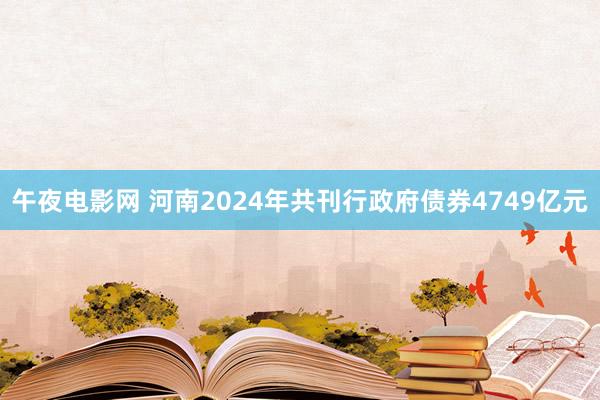 午夜电影网 河南2024年共刊行政府债券4749亿元