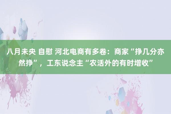 八月未央 自慰 河北电商有多卷：商家“挣几分亦然挣”，工东说念主“农活外的有时增收”