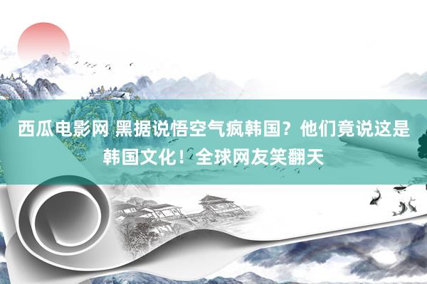 西瓜电影网 黑据说悟空气疯韩国？他们竟说这是韩国文化！全球网友笑翻天