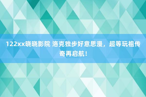 122xx晓晓影院 洛克独步好意思漫，超等玩祖传奇再启航！