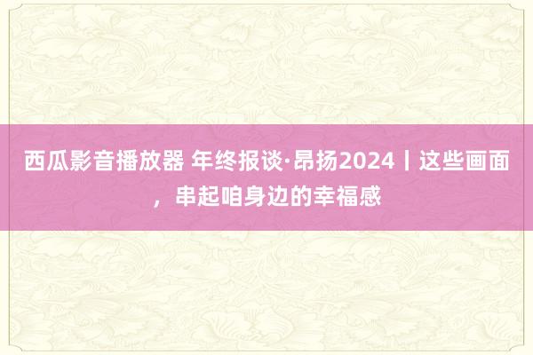 西瓜影音播放器 年终报谈·昂扬2024丨这些画面，串起咱身边的幸福感