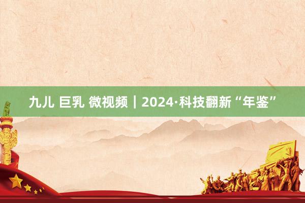 九儿 巨乳 微视频｜2024·科技翻新“年鉴”