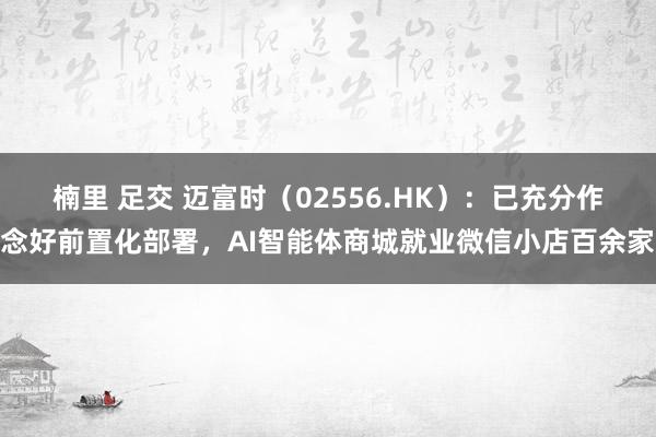 楠里 足交 迈富时（02556.HK）：已充分作念好前置化部署，AI智能体商城就业微信小店百余家