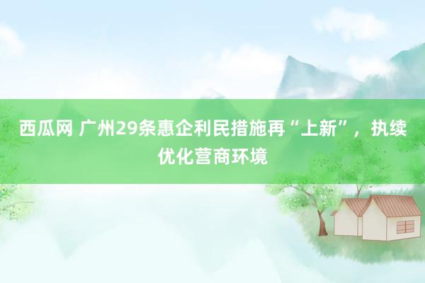 西瓜网 广州29条惠企利民措施再“上新”，执续优化营商环境