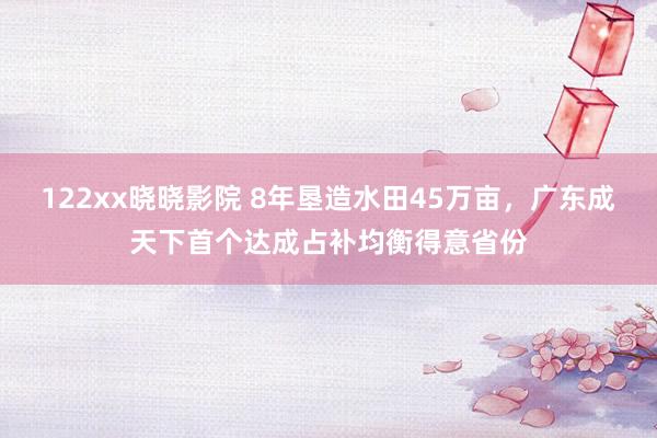 122xx晓晓影院 8年垦造水田45万亩，广东成天下首个达成占补均衡得意省份