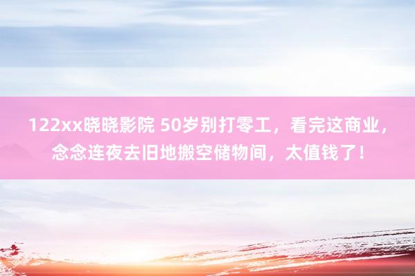 122xx晓晓影院 50岁别打零工，看完这商业，念念连夜去旧地搬空储物间，太值钱了！