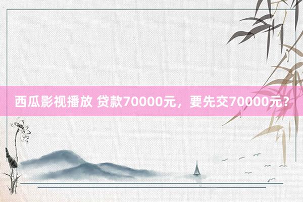 西瓜影视播放 贷款70000元，要先交70000元？