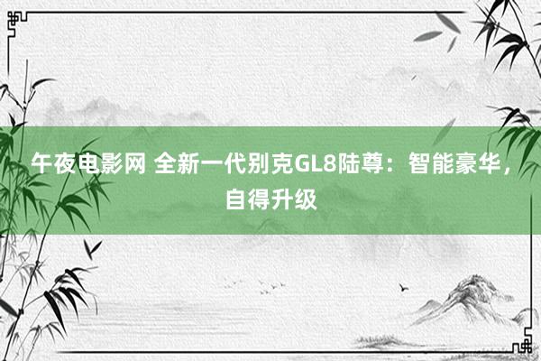 午夜电影网 全新一代别克GL8陆尊：智能豪华，自得升级