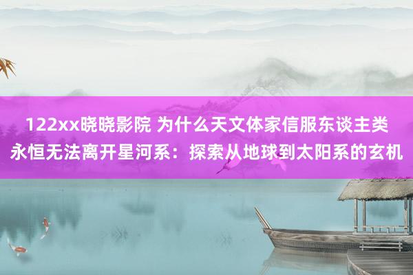 122xx晓晓影院 为什么天文体家信服东谈主类永恒无法离开星河系：探索从地球到太阳系的玄机