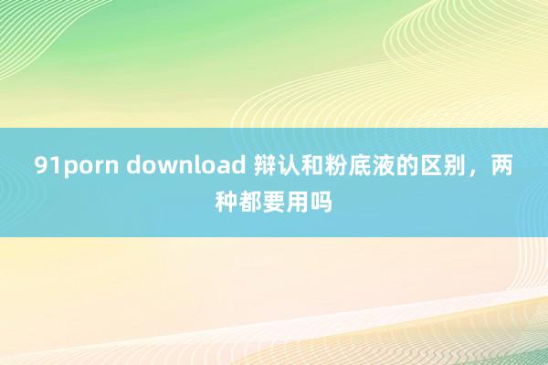 91porn download 辩认和粉底液的区别，两种都要用吗