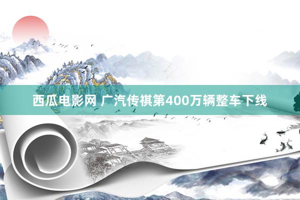 西瓜电影网 广汽传祺第400万辆整车下线