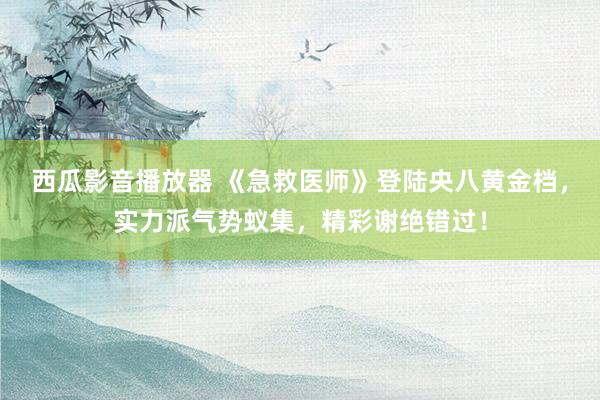 西瓜影音播放器 《急救医师》登陆央八黄金档，实力派气势蚁集，精彩谢绝错过！