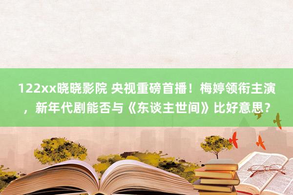 122xx晓晓影院 央视重磅首播！梅婷领衔主演，新年代剧能否与《东谈主世间》比好意思？