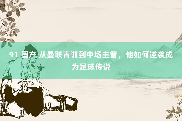 91 国产 从曼联青训到中场主管，他如何逆袭成为足球传说