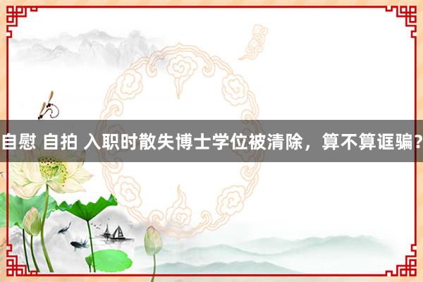 自慰 自拍 入职时散失博士学位被清除，算不算诓骗？