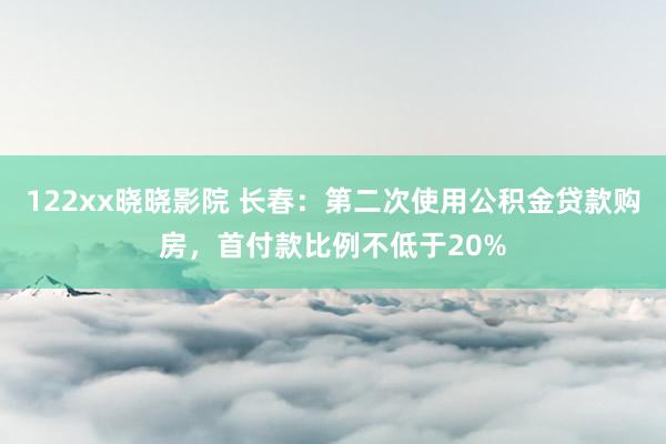 122xx晓晓影院 长春：第二次使用公积金贷款购房，首付款比例不低于20%