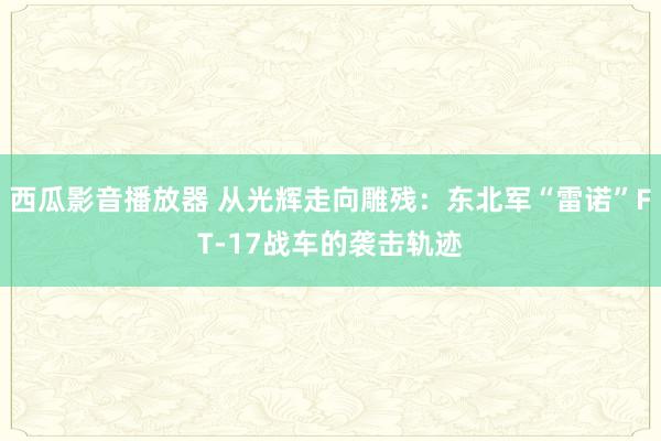 西瓜影音播放器 从光辉走向雕残：东北军“雷诺”FT-17战车的袭击轨迹