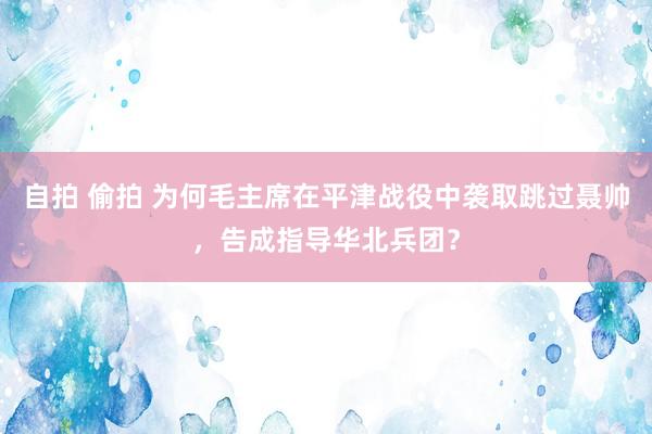 自拍 偷拍 为何毛主席在平津战役中袭取跳过聂帅，告成指导华北兵团？