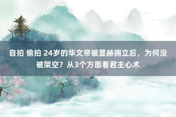 自拍 偷拍 24岁的华文帝被显赫拥立后，为何没被架空？从3个方面看君主心术