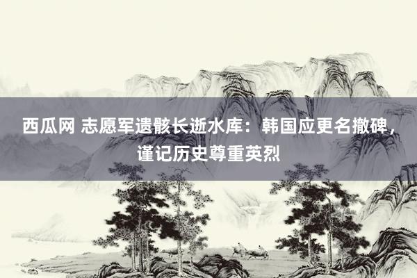 西瓜网 志愿军遗骸长逝水库：韩国应更名撤碑，谨记历史尊重英烈