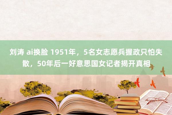 刘涛 ai换脸 1951年，5名女志愿兵握政只怕失散，50年后一好意思国女记者揭开真相