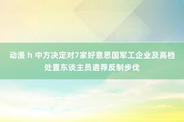 动漫 h 中方决定对7家好意思国军工企业及高档处置东谈主员遴荐反制步伐