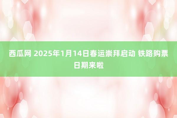 西瓜网 2025年1月14日春运崇拜启动 铁路购票日期来啦