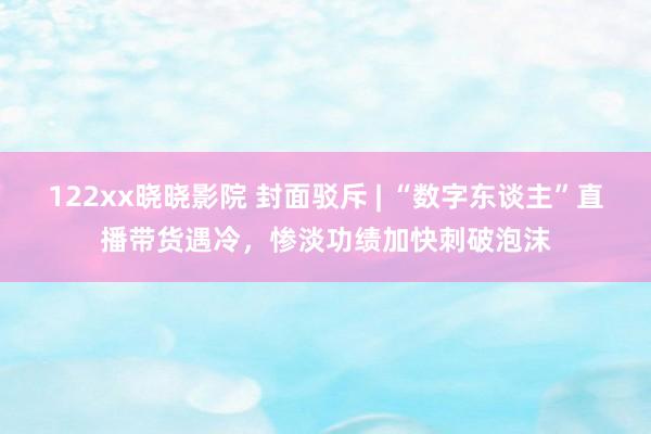 122xx晓晓影院 封面驳斥 | “数字东谈主”直播带货遇冷，惨淡功绩加快刺破泡沫